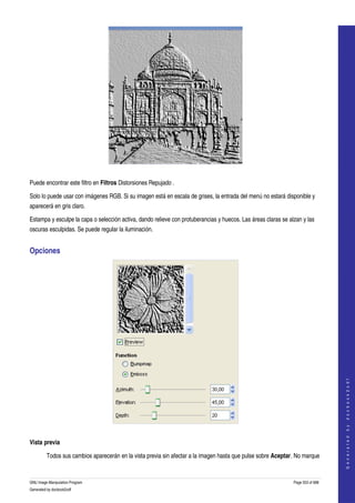  




 

Puede encontrar este filtro en Filtros Distorsiones Repujado . 

Solo lo puede usar con imágenes RGB. Si su imagen está en escala de grises, la entrada del menú no estará disponible y 
aparecerá en gris claro. 

Estampa y esculpe la capa o selección activa, dando relieve con protuberancias y huecos. Las áreas claras se alzan y las 
oscuras esculpidas. Se puede regular la iluminación. 


Opciones 




                                                                                                                                   
                                                                                                                                  G e n e r a t e d   b y   d o c b o o k 2 o d f




 

Vista previa

         Todos sus cambios aparecerán en la vista previa sin afectar a la imagen hasta que pulse sobre Aceptar. No marque 


GNU Image Manipulation Program                                                                                 Page 553 of 688 
Generated by docbook2odf
 