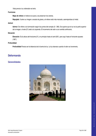  
         Vista previa si su ordenador es lento. 

Funciones

         Mapa de relieve: el relieve es suave y se preservan los colores. 

         Repujado: Vuelve su imagen a escala de grises y el relieve está más marcado, asemejandose al metal. 

Azimut

         Azimut: Se refiere a la iluminación según los puntos del compás (0 ­ 360). Se supone que el sur es la parte superior 
         de la imagen, el este (0°) está a la izquierda. El incremento del valor va en sentido antihorario. 

Elevación

         Elevación: Es la altura del horizonte (0°), en principio hasta el cenit (90°), pero aquí hasta el horizonte opuesto 
         (180°). 

Profundidad

         Profundidad Parece ser la distancia de la fuente de luz. La luz decrece cuando el valor se incrementa. 




Deformando 

Generalidades 




  
                                                                                                                                          
                                                                                                                                         G e n e r a t e d   b y   d o c b o o k 2 o d f




  




GNU Image Manipulation Program                                                                                        Page 554 of 688 
Generated by docbook2odf
 
