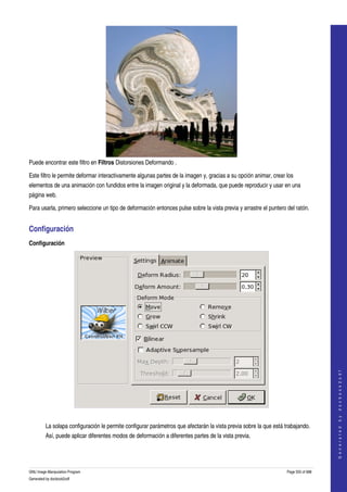  




Puede encontrar este filtro en Filtros Distorsiones Deformando . 

Este filtro le permite deformar interactivamente algunas partes de la imagen y, gracias a su opción animar, crear los 
elementos de una animación con fundidos entre la imagen original y la deformada, que puede reproducir y usar en una 
página web. 

Para usarla, primero seleccione un tipo de deformación entonces pulse sobre la vista previa y arrastre el puntero del ratón. 


Configuración 
Configuración




                                                                                                                                       
                                                                                                                                      G e n e r a t e d   b y   d o c b o o k 2 o d f




 

         La solapa configuración le permite configurar parámetros que afectarán la vista previa sobre la que está trabajando. 
         Así, puede aplicar diferentes modos de deformación a diferentes partes de la vista previa. 




GNU Image Manipulation Program                                                                                     Page 555 of 688 
Generated by docbook2odf
 