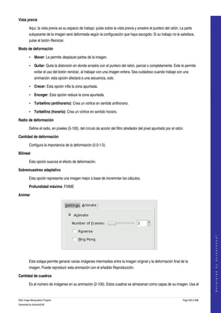  
Vista previa

         Aquí, la vista previa es su espacio de trabajo: pulse sobre la vista previa y arrastre el puntero del ratón. La parte 
         subyacente de la imagen será deformada según la configuración que haya escogido. Si su trabajo no le satisface, 
         pulse el botón Reiniciar. 

Modo de deformación

         • Mover: Le permite desplazar partes de la imagen. 

         • Quitar: Quita la distorsión en donde arrastre con el puntero del ratón, parcial o completamente. Este le permite 
              evitar el uso del botón reiniciar, al trabajar con una imagen entera. Sea cuidadoso cuando trabaje con una 
              animación: esta opción afectará a una secuencia, solo. 

         • Crecer: Esta opción infla la zona apuntada. 

         • Encoger: Esta opción reduce la zona apuntada. 

         • Torbellino (antihorario): Crea un vórtice en sentide antihorario. 

         • Torbellino (horario): Crea un vórtice en sentido horario. 

Radio de deformación

         Define el radio, en píxeles (5­100), del círculo de acción del filtro alrededor del píxel apuntado por el ratón. 

Cantidad de deformación

         Configura la importancia de la deformación (0.0­1.0). 

Bilineal

         Esta opción suaviza el efecto de deformación. 

Sobremuestreo adaptativo

         Esta opción representa una imagen mejor a base de incremntar los cálculos. 

         Profundidad máxima: FIXME 

Animar




                                                                                                                                            
                                                                                                                                           G e n e r a t e d   b y   d o c b o o k 2 o d f




 

         Esta solapa permite generar varias imágenes intermedias entre la imagen original y la deformación final de la 
         imagen. Puede reproducir esta animación con el añadido Reproducción. 

Cantidad de cuadros

         Es el número de imágenes en su animación (2­100). Estos cuadros se almacenan como capas de su imagen. Usa el 


GNU Image Manipulation Program                                                                                          Page 556 of 688 
Generated by docbook2odf
 