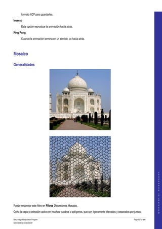  
         formato XCF para guardarlas. 

Inverso

         Esta opción reproduce la animación hacia atrás. 

Ping Pong

         Cuando la animación termina en un sentido, va hacia atrás. 




Mosaico 

Generalidades 




  




                                                                                                                                 
                                                                                                                                G e n e r a t e d   b y   d o c b o o k 2 o d f




  

Puede encontrar este filtro en Filtros Distorsiones Mosaico . 

Corta la capa o selección activa en muchos cuadros o polígonos, que son ligeramente elevados y separados por juntas, 

GNU Image Manipulation Program                                                                               Page 557 of 688 
Generated by docbook2odf
 