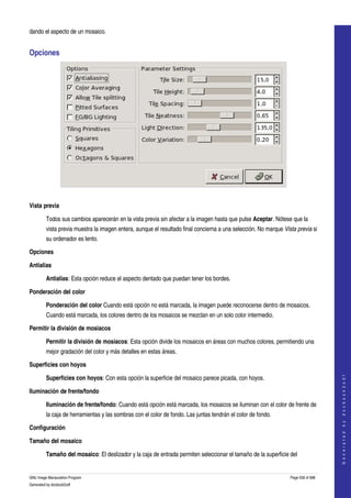  
dando el aspecto de un mosaico. 


Opciones 




 

Vista previa

         Todos sus cambios aparecerán en la vista previa sin afectar a la imagen hasta que pulse Aceptar. Nótese que la 
         vista previa muestra la imagen entera, aunque el resultado final concierna a una selección. No marque Vista previa si 
         su ordenador es lento. 

Opciones

Antialias

         Antialias: Esta opción reduce el aspecto dentado que puedan tener los bordes. 

Ponderación del color

         Ponderación del color Cuando está opción no está marcada, la imagen puede reconocerse dentro de mosaicos. 
         Cuando está marcada, los colores dentro de los mosaicos se mezclan en un solo color intermedio. 

Permitir la división de mosiacos

         Permitir la división de mosiacos: Esta opción divide los mosaicos en áreas con muchos colores, permitiendo una 
         mejor gradación del color y más detalles en estas áreas. 

Superficies con hoyos
                                                                                                                                      




         Superficies con hoyos: Con esta opción la superficie del mosaico parece picada, con hoyos. 
                                                                                                                                     G e n e r a t e d   b y   d o c b o o k 2 o d f




Iluminación de frente/fondo

         Iluminación de frente/fondo: Cuando está opción está marcada, los mosaicos se iluminan con el color de frente de 
         la caja de herramientas y las sombras con el color de fondo. Las juntas tendrán el color de fondo. 

Configuración

Tamaño del mosaico

         Tamaño del mosaico: El deslizador y la caja de entrada permiten seleccionar el tamaño de la superficie del 


GNU Image Manipulation Program                                                                                    Page 558 of 688 
Generated by docbook2odf
 