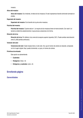  
         mosaico. 

Altura del mosaico

         Altura del mosaico: Es el reborde, el relieve de los mosaicos. El valor representa el tamaño del borde iluminado en 
         píxeles. 

Espaciado del mosaico

         Espaciado del mosaico: Es el tamaño de la junta entre mosaicos. 

Pulcritud del mosaico

         Pulcritud del mosaico: Cuando está en 1, la mayoria de los mosaicos tienen el mismo tamaño. Con valor 0, el 
         tamaño se determina aleatoriamente, lo que provoca variaciones en la forma. 

Dirección de la luz

         Dirección de la luz: Por defecto, la luz viene de la esquina superior izquierda (135°). Puede cambiar esta dirección 
         entre 0 y 360 (sentido antihorario). 

Variación del color

         Variaciones del color: Cada mosaico tiene un solo color. Así, que el número de colores es reducido, comparado 
         con la im agen original. Aquí, puede incrementar, un poco, el número de colores. 

Primitivas de enlosado

         Esta opción se sobreentiende: 

         • Cuadrados 

         • Hexágonos: (hexa = 6) 

         • Octógonos y cuadrados: (octo = 8) 




Enrollando página 

Generalidades 
  
                                                                                                                                       
                                                                                                                                      G e n e r a t e d   b y   d o c b o o k 2 o d f




GNU Image Manipulation Program                                                                                     Page 559 of 688 
Generated by docbook2odf
 