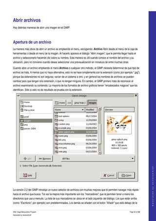  


Abrir archivos 
Hay distintas maneras de abrir una imagen en el GIMP: 




Apertura de un archivo 
La manera más obvia de abrir un archivo es empleando el menú, escogiendo: Archivo Abrir desde el menú de la caja de 
herramientas o desde el menú de la imagen. Al hacerlo aparece el diálogo "Abrir imagen", que le permite llegar hasta el 
archivo y seleccionarlo haciendo clic sobre su nombre. Esta manera es útil cuando conoce el nombre del archivo y su 
ubicación, pero no conviene cuando desea seleccionar una previsualización en miniatura de entre muchas otras. 

Cuando abre un archivo empleando el menú Archivo o cualquier otro método, el GIMP necesita determinar de qué tipo de 
archivo se trata. A menos que no haya alternativa, esto no se hace simplemente con la extensión (como por ejemplo ".jpg"), 
porque las extensiones no son seguras: varían de un sistema a otro, y en general los nombres de archivos se pueden 
cambiar para que tengan otra extensión, o que no tengan ninguna. En cambio, el GIMP primero trata de reconocer el 
archivo examinando su contenido. La mayoría de los formatos de archivo gráficos tienen "encabezados mágicos" que los 
identifican. Sólo si esto no da resultado se prueba con la extensión. 




                                                                                                                                    
                                                                                                                                   G e n e r a t e d   b y   d o c b o o k 2 o d f




 

La versión 2.2 del GIMP introdujo un nuevo selector de archivos con muchas mejoras que le permiten navegar más rápido 
hacia el archivo que busca. Tal vez la mejora más importante son los "marcadores", que le permiten tener a mano los 
directorios que usa a menudo. La lista de sus marcadores se ubica en el lado izquierdo del diálogo. Los que están arriba 
(como "Escritorio", por ejemplo) son predeterminados. Los demás se añaden con el botón "Añadir" que está debajo de la 


GNU Image Manipulation Program                                                                                   Page 56 of 688 
Generated by docbook2odf
 