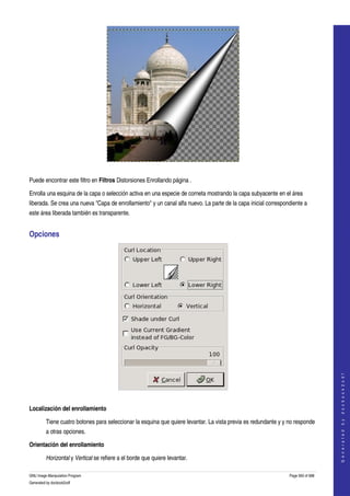  




  

Puede encontrar este filtro en Filtros Distorsiones Enrollando página . 

Enrolla una esquina de la capa o selección activa en una especie de corneta mostrando la capa subyacente en el área 
liberada. Se crea una nueva "Capa de enrollamiento" y un canal alfa nuevo. La parte de la capa inicial correspondiente a 
este área liberada también es transparente. 


Opciones 




                                                                                                                                     
                                                                                                                                    G e n e r a t e d   b y   d o c b o o k 2 o d f




 

Localización del enrollamiento

         Tiene cuatro botones para seleccionar la esquina que quiere levantar. La vista previa es redundante y y no responde 
         a otras opciones. 

Orientación del enrollamiento

         Horizontal y Vertical se refiere a el borde que quiere levantar. 

GNU Image Manipulation Program                                                                                   Page 560 of 688 
Generated by docbook2odf
 