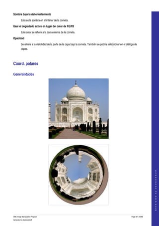 
Sombra bajo la del enrollamiento

         Esta es la sombra en el interior de la corneta. 

Usar el degradado activo en lugar del color de FG/FB 

         Este color se refiere a la cara externa de la corneta. 

Opacidad

         Se refiere a la visibilidad de la parte de la capa bajo la corneta. También se podría seleccionar en el diálogo de 
         capas. 




Coord. polares 

Generalidades 




  




                                                                                                                                         
                                                                                                                                        G e n e r a t e d   b y   d o c b o o k 2 o d f




  


GNU Image Manipulation Program                                                                                       Page 561 of 688 
Generated by docbook2odf
 