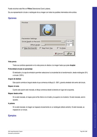  
Puede encontrar este filtro en Filtros Distorsiones Coord. polares . 

Da una representación círcular o rectángular de su imagen con todos los posibles intermedios entre ambos. 


Opciones 




 

Vista previa

         Todos sus cambios aparecerán en la vista previa sin afectar a la imagen hasta que pulse Aceptar. 

Profundidad circular en porcentaje

         El deslizador y la caja de entrada le permiten seleccionar la circularidad de la transformación, desde rectángular (0%) 
         a circular (100%). 

Angulo de desfase

         Esta opción controla el ángulo desde el que comienza el dibujo (0 ­ 359°), girando alrededor del centro del circulo. 

Mapear al revés

         Cuanto esta opción está marcada, el dibujo comienza desde la derecha en lugar de la izquierda. 

Mapear desde arriba

         Si no está marcada, el mapeo pone la fila inferior en el medio y la superior en el exterior. Si está marcada, será lo 
         opuesto. 

A polares
                                                                                                                                          
                                                                                                                                         G e n e r a t e d   b y   d o c b o o k 2 o d f




         Si no está marcada, la imagen se mapeará circularmente en un rectángulo (efecto extraño). Si está marcada, se 
         mapeará en un círculo. 


Ejemplos 
  




GNU Image Manipulation Program                                                                                        Page 562 of 688 
Generated by docbook2odf
 