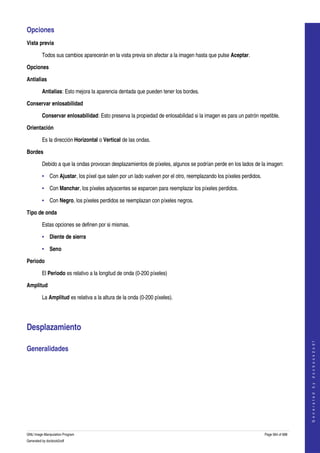  
Opciones 
Vista previa

         Todos sus cambios aparecerán en la vista previa sin afectar a la imagen hasta que pulse Aceptar. 

Opciones

Antialias

         Antialias: Esto mejora la aparencia dentada que pueden tener los bordes. 

Conservar enlosabilidad

         Conservar enlosabilidad: Esto preserva la propiedad de enlosabilidad si la imagen es para un patrón repetible. 

Orientación

         Es la dirección Horizontal o Vertical de las ondas. 

Bordes

         Debido a que la ondas provocan desplazamientos de píxeles, algunos se podrían perde en los lados de la imagen: 

         • Con Ajustar, los píxel que salen por un lado vuelven por el otro, reemplazando los píxeles perdidos. 

         • Con Manchar, los píxeles adyacentes se esparcen para reemplazar los píxeles perdidos. 

         • Con Negro, los píxeles perdidos se reemplazan con píxeles negros. 

Tipo de onda

         Estas opciones se definen por si mismas. 

         • Diente de sierra 

         • Seno 

Periodo

         El Periodo es relativo a la longitud de onda (0­200 píxeles) 

Amplitud

         La Amplitud es relativa a la altura de la onda (0­200 píxeles). 




Desplazamiento 
                                                                                                                                       
                                                                                                                                      G e n e r a t e d   b y   d o c b o o k 2 o d f




Generalidades 
  




GNU Image Manipulation Program                                                                                     Page 564 of 688 
Generated by docbook2odf
 