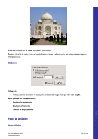  




  

Puede encontrar este filtro en Filtros Distorsiones Dsplazamiento . 

Desplaza toda la fila de píxeles, horizontal o verticalmente, en la capa o selección activa, a una distancia aleatoria y en un 
límite determinado. 


Opciones 




 

Vista previa

         Todos sus cambios aparecerán en la vista previa sin afectar a la imagen hasta que pulse sobre Aceptar. 

Estas opciones son auto­explicatorias:

         Desplazar horizontalmente 
                                                                                                                                        




         Desplazar verticalmente 
                                                                                                                                       G e n e r a t e d   b y   d o c b o o k 2 o d f




         Cantidad de desplazamiento 




Papel de periódico 

Generalidades 
  

GNU Image Manipulation Program                                                                                      Page 565 of 688 
Generated by docbook2odf
 