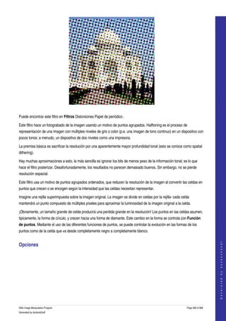  




  

Puede encontrar este filtro en Filtros Distorsiones Papel de periódico . 

Este filtro hace un fotograbado de la imagen usando un motivo de puntos agrupados. Halftoning es el proceso de 
representación de una imagen con múltiples niveles de gris o color (p.e. una imagen de tono continuo) en un dispositivo con 
pocos tonos; a menudo, un dispositivo de dos niveles como una impresora. 

La premisa básica es sacrificar la resolución por una aparentemente mayor profundidad tonal (esto se conoce como spatial 
dithering). 

Hay muchas aproximaciones a esto, la más sencilla es ignorar los bits de menos peso de la información tonal; es lo que 
hace el filtro posterizar. Desafortunadamente, los resultados no parecen demasiado buenos. Sin embargo, no se pierde 
resolución espacial. 

Este filtro usa un motivo de puntos agrupados ordenados, que reducen la resolución de la imagen al convertir las celdas en 
puntos que crecen o se encogen según la intensidad que las celdas necesitan representar. 

Imagine una rejilla superimpuesta sobre la imagen original. La imagen se divide en celdas por la rejilla­ cada celda 
mantendrá un punto compuesto de múltiples píxeles para aproximar la luminosidad de la imagen original a la celda. 

¡Obviamente, un tamaño grande de celda producirá una perdida grande en la resolución! Los puntos en las celdas asumen, 
tipicamente, la forma de círculo, y crecen hacia una forma de diamante. Este cambio en la forma se controla con Función 
de puntos. Mediante el uso de las diferentes funciones de puntos, se puede controlar la evolución en las formas de los 
puntos como de la celda que va desde completamente negro a completamente blanco. 
                                                                                                                                      




Opciones 
                                                                                                                                     G e n e r a t e d   b y   d o c b o o k 2 o d f




 




GNU Image Manipulation Program                                                                                    Page 566 of 688 
Generated by docbook2odf
 