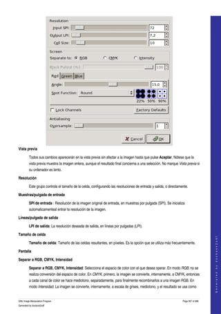  




Vista previa

         Todos sus cambios aparecerán en la vista previa sin afectar a la imagen hasta que pulse Aceptar. Nótese que la 
         vista previa muestra la imagen entera, aunque el resultado final concierna a una selección. No marque Vista previa si 
         su ordenador es lento. 

Resolución

         Este grupo controla el tamaño de la celda, configurando las resoluciones de entrada y salida, o directamente. 

Muestras/pulgada de entrada

         SPI de entrada : Resolución de la imagen original de entrada, en muestras por pulgada (SPI). Se inicializa 
         automaticamenteal entrar la resolución de la imagen. 

Líneas/pulgada de salida

         LPI de salida: La resolución deseada de salida, en líneas por pulgadas (LPI). 

Tamaño de celda
                                                                                                                                      
                                                                                                                                     G e n e r a t e d   b y   d o c b o o k 2 o d f




         Tamaño de celda: Tamaño de las celdas resultantes, en píxeles. Es la opción que se utiliza más frecuentemente. 

Pantalla

Separar a RGB, CMYK, Intensidad

         Separar a RGB, CMYK, Intensidad: Selecciona el espacio de color con el que desea operar. En modo RGB, no se 
         realiza conversión del espacio de color. En CMYK, primero, la imagen se convierte, internamente, a CMYK, entonces 
         a cada canal de color se hace mediotono, separadamente, para finalmente recombinarlos a una imagen RGB. En 
         modo Intensidad, La imagen se convierte, internamente, a escala de grises, mediotono, y el resultado se usa como 


GNU Image Manipulation Program                                                                                    Page 567 of 688 
Generated by docbook2odf
 