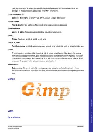  
         canal alfa de la imagen de entrada. Esto es bueno para efectos especiales, pero requiere experimentar para 
         conseguir los mejores resultados. Se sugiere el modo CMYK para iniciarse. 

Extracción de negro (%)

         Extracción de negro (%) Al convertir RGB­>CMYK, ¿Cuanto K (negro) debería usar? 

Fijar los canales

         Fijar los canales: Hace que las modificaciones de canal se apliquen a todos los canales. 

Valores de fábrica

         Valores de fábrica: Restaura los valores de fábrica, lo que debería dar buenos. 

Angulo

         Angulo: Angulo para la rejilla de la celda en este canal. 

Función de puntos

         Función de puntos: Función de puntos que se usará para este canal (mire la vista previa en la caja de celdas azul). 

Alisado

         El procedimiento no necesita antialias: después de todo, la meta es reducir la profundidad de color. Sin embargo, 
         como este añadido es, principalmente, para efectos especiales, los resultados se muestran en pantalla más que en 
         una impresora en blanco/negro. Así que a menudo es útil aplicar un poco de antialias para simular manchas de tinta 
         en el papel. Si no quiere imprimir la imagen resultante seleccionelo a 1. 

Sobremuestreo

         Sobremuestreo: Número de subpíxel de muestra para producir cada píxel resultante. Seleccionelo a 1 para 
         desactivar esta característica. Precaución: un número grande alargaría considerablemente el tiempo de ejecución del 
         filtro. 


Ejemplo 




                                                                                                                                      
                                                                                                                                     G e n e r a t e d   b y   d o c b o o k 2 o d f




  




Video 

Generalidades 
  


GNU Image Manipulation Program                                                                                    Page 568 of 688 
Generated by docbook2odf
 