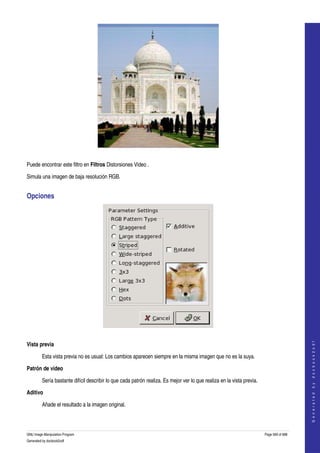  




  

Puede encontrar este filtro en Filtros Distorsiones Video . 

Simula una imagen de baja resolución RGB. 


Opciones 




 
                                                                                                                                             




Vista previa
                                                                                                                                            G e n e r a t e d   b y   d o c b o o k 2 o d f




         Esta vista previa no es usual: Los cambios aparecen siempre en la misma imagen que no es la suya. 

Patrón de video

         Sería bastante difícil describir lo que cada patrón realiza. Es mejor ver lo que realiza en la vista previa. 

Aditivo

         Añade el resultado a la imagen original. 



GNU Image Manipulation Program                                                                                           Page 569 of 688 
Generated by docbook2odf
 