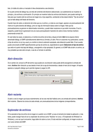  
lista. Un doble clic sobre un marcador lo lleva directamente a ese directorio. 

En la parte central del diálogo hay una lista del contenido del directorio seleccionado. Los subdirectorios se muestran al 
principio, y los archivos a continuación. En principio se muestran todos los archivos del directorio, pero puede restringir la 
lista para que muestre sólo los archivos de imagen de un tipo específico, cambiando la lista desenrrollante "Tipo de archivo" 
que se halla debajo del listado del directorio. 

Cuando hace clic sobre un elemento de la lista que es un archivo, y si éste es una imagen, aparece una previsualización del 
mismo en la parte derecha del diálogo, junto con algo de información básica sobre la imagen. Note que las 
previsualizaciones se generan en determinados momentos, y puede haber ocasiones en que estén incorrectas. Si así lo 
sospecha, puede forzar la generación de una nueva previsualización haciendo clic sobre el área mientras mantiene 
presionanda la tecla Ctrl. 

En casi todos los casos, si selecciona un nombre de archivo de la lista y cliquea el botón Abrir de la esquina inferior 
derechadel diálogo, el GIMP automáticamente determina su formato y lo abre. Pero en ocaciones muy particulares, cuando 
el tipo de archivo no es muy usual y su nombre no tiene la extensión apropiada, esta detección puede fallar. Si así sucede, 
puede comunicarle al GIMP específicamente qué tipo de archivo es, expandiendo la opción Seleccione el tipo de archivo 
que está en la parte más baja del diálogo, y escogiendo un tipo apropiado. En general, si el GIMP falla al abrir un archivo, es 
muy probable que este esté corrupto, o sea de un formato no admitido. 




Abrir dirección 
Si en cambio Ud. conoce la URI del archivo (que puede ser una dirección web) puede abrirla escogiendo la entrada del 
menú: Archivo Abrir dirección ya sea desde el menú de la caja de herramientas o desde el menú de la imagen. Al hacerlo 
aparece un pequeño diálogo que le permite ingresar (o pegar) la URI. 




  




Abrir reciente 
Si abrió o creó la imagen que busca recientemente, tal vez sea más fácil hallarla como una entrada del submenú: Archivo 
                                                                                                                                         
                                                                                                                                        G e n e r a t e d   b y   d o c b o o k 2 o d f




Abrir reciente . Observe los iconos de cada entrada, son previsualizaciones de las imágenes correspondientes. 




Explorador de archivos 
Si ha asociado el tipo de archivo de la imagen en cuestión con el GIMP, ya sea al momento de instalar la aplicación, o más 
tarde, puede navegar hacia él con su explorador de archivos (como "Nautilus" en Linux, o "El explorador de Windows" en 
Windows), y una vez que lo encuentre, haga doble clic sobre su icono. Si todo está bien configurado, la imagen se abre en 
una nueva ventana del GIMP. 

GNU Image Manipulation Program                                                                                        Page 57 of 688 
Generated by docbook2odf
 