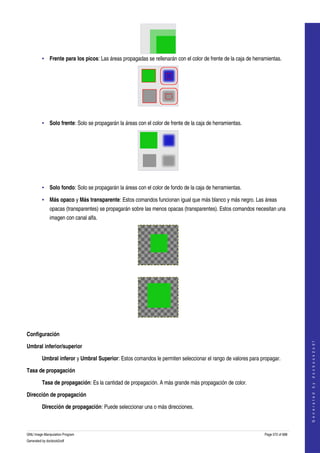  




         • Frente para los picos: Las áreas propagadas se rellenarán con el color de frente de la caja de herramientas. 




      

         • Solo frente: Solo se propagarán la áreas con el color de frente de la caja de herramientas. 




      

         • Solo fondo: Solo se propagarán la áreas con el color de fondo de la caja de herramientas. 

         • Más opaco y Más transparente: Estos comandos funcionan igual que más blanco y más negro. Las áreas 
              opacas (transparentes) se propagarán sobre las menos opacas (transparentes). Estos comandos necesitan una 
              imagen con canal alfa. 




      




      

Configuración
                                                                                                                                   
                                                                                                                                  G e n e r a t e d   b y   d o c b o o k 2 o d f




Umbral inferior/superior

         Umbral inferor y Umbral Superior: Estos comandos le permiten seleccionar el rango de valores para propagar. 

Tasa de propagación

         Tasa de propagación: Es la cantidad de propagación. A más grande más propagación de color. 

Dirección de propagación

         Dirección de propagación: Puede seleccionar una o más direcciones. 



GNU Image Manipulation Program                                                                                 Page 572 of 688 
Generated by docbook2odf
 