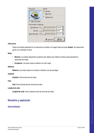  




Vista previa

         Todos sus cambios aparecerán en la vista previa sin afectar a la imagen hasta que pulse Aceptar. No marque esta 
         opción si su ordenador es lento. 

Modo

         • Manchar: Los píxeles adyacentes se eparcen para rellenar para rellenar los lados vacios generados al 
              representar las ondas. 

         • Ennegrecer: Las áreas vacias se rellenan con color negro. 

Reflexivo

         Reflexivo: Las ondas rebotan en los lados e interfieren con las que llegan. 

Amplitud

         Amplitud: Varia la altura de las ondas. 

Fase

         Fase: Este comando eleva la cima de las ondas. 

Longitud de onda

         Longitud de onda: Varia la distancia entre las cimas de las ondas. 




Remolino y aspiración 
                                                                                                                                  
                                                                                                                                 G e n e r a t e d   b y   d o c b o o k 2 o d f




Generalidades 
  




GNU Image Manipulation Program                                                                                Page 574 of 688 
Generated by docbook2odf
 