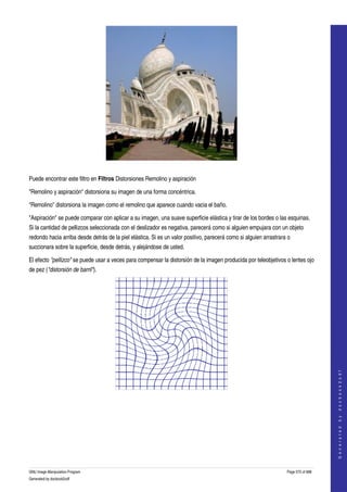  




  

Puede encontrar este filtro en Filtros Distorsiones Remolino y aspiración 

"Remolino y aspiración" distorsiona su imagen de una forma concéntrica. 

"Remolino" distorsiona la imagen como el remolino que aparece cuando vacia el baño. 

"Aspiración" se puede comparar con aplicar a su imagen, una suave superficie elástica y tirar de los bordes o las esquinas. 
Si la cantidad de pellizcos seleccionada con el deslizador es negativa, parecerá como si alguien empujara con un objeto 
redondo hacia arriba desde detrás de la piel elástica. Si es un valor positivo, parecerá como si alguien arrastrara o 
succionara sobre la superficie, desde detrás, y alejándose de usted. 

El efecto "pellizco" se puede usar a veces para compensar la distorsión de la imagen producida por teleobjetivos o lentes ojo 
de pez ("distorsión de barril"). 




                                                                                                                                       
                                                                                                                                      G e n e r a t e d   b y   d o c b o o k 2 o d f




 
  




GNU Image Manipulation Program                                                                                     Page 575 of 688 
Generated by docbook2odf
 