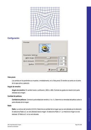  




Configuración 




 

Vista previa

         Los cambios en los parámetros se muestran, inmediatamente, en la Vista previa. El remolino se centra en el centro 
         de la capa activa o selección. 

Angulo de remolino

         Angulo de remolino: En sentido horario o antihorario (­360 to +360). Controla los grados de rotación de la parte 
         afectada de la imagen. 

Cantidad de pellizcos
                                                                                                                                       
                                                                                                                                      G e n e r a t e d   b y   d o c b o o k 2 o d f




         Cantidad de pellizcos: Controla la profundidad del remolino (­1 to +1). Determina la intensidad del pellizco sobre la 
         parte afectada de la imagen. 

Radio

         Radio: La anchura del remolino (0.0­2.0). Determina la cantidad de la imagen que se verá afectada por la distorsión. 
         Si selecciona Radio a 2, se verá afectada toda la imagen. Si selecciona Radio a 1, La mitad de la imagen se verá 
         afectada. Si Radio es 0, no se verá afectada. 




GNU Image Manipulation Program                                                                                     Page 576 of 688 
Generated by docbook2odf
 
