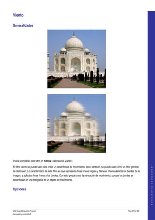  

Viento 

Generalidades 




  




  

Puede encontrar este filtro en Filtros Distorsiones Viento . 
                                                                                                                                        




El filtro viento se puede usar para crear un desenfoque de movimiento, pero, también, se puede usar como un filtro general 
                                                                                                                                       G e n e r a t e d   b y   d o c b o o k 2 o d f




de distorsión. Lo característico de este filtro es que representa finas líneas negras y blancas. Viento detecta los bordes de la 
imagen, y aplicalas finas líneas a los bordes. Con esto puede crear la sensación de movimiento, porque los bordes se 
desenfocan en una fotografía de un objeto en movimiento. 


Opciones 
 




GNU Image Manipulation Program                                                                                      Page 577 of 688 
Generated by docbook2odf
 