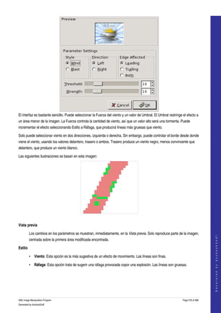  




El interfaz es bastante sencillo. Puede seleccionar la Fuerza del viento y un valor de Umbral. El Umbral restringe el efecto a 
un área menor de la imagen. La Fuerza controla la cantidad de viento, así que un valor alto será una tormenta. Puede 
incrementar el efecto seleccionando Estilo a Ráfaga, que producirá líneas más gruesas que viento. 

Solo puede seleccionar viento en dos direcciones, izquierda o derecha. Sin embargo, puede controlar el borde desde donde 
viene el viento, usando los valores delantero, trasero o ambos. Trasero produce un viento negro, menos convincente que 
delantero, que produce un viento blanco. 

Las siguientes ilustraciones se basan en esta imagen: 




 

Vista previa

         Los cambios en los parámetros se muestran, inmediatamente, en la Vista previa. Solo reproduce parte de la imagen, 
                                                                                                                                       
                                                                                                                                      G e n e r a t e d   b y   d o c b o o k 2 o d f




         centrada sobre la primera área modificada encontrada. 

Estilo

         • Viento: Esta opción es la más sugestiva de un efecto de movimiento. Las líneas son finas. 

         • Ráfaga: Esta opción trata de sugerir una ráfaga provocada copor una explosión. Las líneas son gruesas. 
     




GNU Image Manipulation Program                                                                                     Page 578 of 688 
Generated by docbook2odf
 