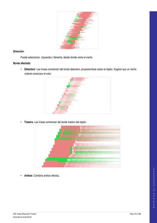  




Dirección

         Puede seleccionar, Izquierda o Derecha, desde donde viene el viento 

Borde afectado

         • Delantero: Las líneas comienzan del borde delantero, proyectandose sobre el objeto. Sugiere que un viento 
              violento arrancara el color 




     

         • Trasero: Las líneas comienzan del borde trasero del objeto. 




                                                                                                                                  




     
                                                                                                                                 G e n e r a t e d   b y   d o c b o o k 2 o d f




         • Ambos: Combina ambos efectos. 
     




GNU Image Manipulation Program                                                                                Page 579 of 688 
Generated by docbook2odf
 