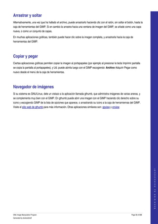  

Arrastrar y soltar 
Alternativamente, una vez que ha hallado el archivo, puede arrastrarlo haciendo clic con el ratón, sin soltar el botón, hasta la 
caja de herramientas del GIMP. Si en cambio la arrastra hacia una ventana de imagen del GIMP, se añade como una capa 
nueva, o como un conjunto de capas. 

En muchas aplicaciones gráficas, también puede hacer clic sobre la imagen completa, y arrastrarla hacia la caja de 
herramientas del GIMP. 




Copiar y pegar 
Ciertas aplicaciones gráficas permiten copiar la imagen al portapapeles (por ejemplo al presionar la tecla Imprimir pantalla 
se copia la pantalla al portapapeles), y Ud. puede abrirla luego con el GIMP escogiendo: Archivo Adquirir Pegar como 
nuevo desde el menú de la caja de herramientas. 




Navegador de imágenes 
Si su sistema es GNU/Linux, dele un vistazo a la aplicación llamada gthumb, que administra imágenes de varias aneras, y 
se complementa muy bien con el GIMP. En gthumb puede abrir una imagen con el GIMP haciendo clic derecho sobre su 
icono y escogiendo GIMP de la lista de opciones que aparece, o arrastrando su icono a la caja de herramienras del GIMP. 
Visite el sitio web de gthumb para más información. Otras aplicaciones similares son: gqview y xnview 




                                                                                                                                        
                                                                                                                                       G e n e r a t e d   b y   d o c b o o k 2 o d f




GNU Image Manipulation Program                                                                                       Page 58 of 688 
Generated by docbook2odf
 