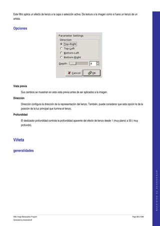  
Este filtro aplica un efecto de lienzo a la capa o selección activa. Da textura a la imagen como si fuera un lienzo de un 
artista. 


Opciones 




 

Vista previa

         Sus cambios se muestran en esta vista previa antes de ser aplicados a la imagen. 

Dirección

         Dirección configura la dirección de la representación del lienzo. También, puede considerar que esta opción le da la 
         posición de la luz principal que ilumina el lienzo. 

Profundidad

         El deslizador profundidad controla la profundidad aparente del efecto de lienzo desde 1 (muy plano) a 50 ( muy 
         profundo). 




Viñeta 

generalidades 
                                                                                                                                        
                                                                                                                                       G e n e r a t e d   b y   d o c b o o k 2 o d f




GNU Image Manipulation Program                                                                                      Page 582 of 688 
Generated by docbook2odf
 