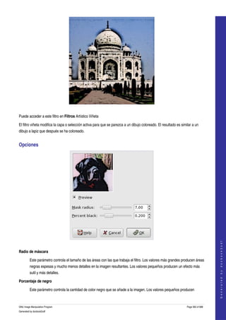  




  

Puede acceder a este filtro en Filtros Artístico Viñeta 

El filtro viñeta modifica la capa o selección activa para que se parezca a un dibujo coloreado. El resultado es similar a un 
dibujo a lapiz que después se ha coloreado. 


Opciones 




                                                                                                                                        




 
                                                                                                                                       G e n e r a t e d   b y   d o c b o o k 2 o d f




Radio de máscara

         Este parámetro controla el tamaño de las áreas con las que trabaja el filtro. Los valores más grandes producen áreas 
         negras espesas y mucho menos detalles en la imagen resultantes. Los valores pequeños producen un efecto más 
         sutil y más detalles. 

Porcentaje de negro

         Este parámetro controla la cantidad de color negro que se añade a la imagen. Los valores pequeños producen 



GNU Image Manipulation Program                                                                                      Page 583 of 688 
Generated by docbook2odf
 