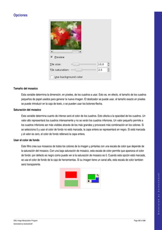  
Opciones 




 

Tamaño del mosaico

         Esta variable determina la dimensión, en píxeles, de los cuadros a usar. Esto es, en efecto, el tamaño de los cuadros 
         pequeños de papel usados para generar la nueva imagen. El deslizador se puede usar, el tamaño exacto en píxeles 
         se puede introducir en la caja de texto, o se pueden usar los botones­flecha. 

Saturación del mosaico

         Esta variable determina cuanto de intenso será el color de los cuadros. Esto afecta a la opacidad de los cuadros. Un 
         valor alto representará los cuadros intensamente y no se verán los cuadros inferiores. Un valor pequeño permite a 
         los cuadros inferiores ser más visibles através de los más grandes y provocará más combinación en los colores. Si 
         se selecciona 0 y usar el color de fondo no está marcada, la capa entera se representará en negro. Si está marcada 
         y el valor es cero, el color de fondo rellenará la capa entera. 

Usar el color de fondo

         Este filtro crea sus mosaicos de todos los colores de la imagen y pintarlas con una escala de color que depende de 
         la saturación del mosaico. Con una baja saturación de mosaico, esta escala de color permite que aparezca el color 
         de fondo: por defecto es negro como puede ver si la saturación de mosaico es 0. Cuando esta opción está marcada, 
         se usa el color de fondo de la caja de herramientas. Si su imagen tiene un canal alfa, esta escala de color tambien 
         será transparente. 
                                                                                                                                       
                                                                                                                                      G e n e r a t e d   b y   d o c b o o k 2 o d f




  
  




GNU Image Manipulation Program                                                                                     Page 585 of 688 
Generated by docbook2odf
 