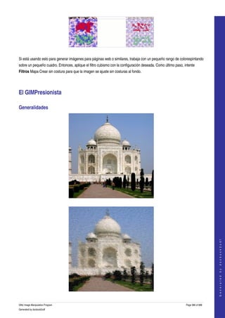  




  

Si está usando esto para generar imágenes para páginas web o similares, trabaja con un pequeño rango de colorespintando 
sobre un pequeño cuadro. Entonces, aplique el filtro cubismo con la configuración deseada. Como último paso, intente 
Filtros Mapa Crear sin costura para que la imagen se ajuste sin costuras al fondo. 




El GIMPresionista 

Generalidades 




  



                                                                                                                                  
                                                                                                                                 G e n e r a t e d   b y   d o c b o o k 2 o d f




GNU Image Manipulation Program                                                                                Page 586 of 688 
Generated by docbook2odf
 