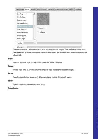  




         Esta solapa concierne a la textura del lienzo sobre la que se pintará su imagen. Tiene una lista de texturas y una 
         Vista previa para la textura seleccionada. A la derecha se muestra una descripción para cada textura cuando està 
         seleccionada. 

Invertir

         Invierte la textura del papel:lo que es profundo se vuelve relieve y viceversa. 

Solapar

         Aplica el papel como tal, sin relieve. Parece como si un papel transparente solapara la imagen. 

Escala

         Especifica la escala de la textura (en % del archivo original): controla el grano de la textura. 

Relieve

         Especifica la cantidad de relieve a aplicar (3­150). 

Solapa brocha
 

                                                                                                                                        
                                                                                                                                       G e n e r a t e d   b y   d o c b o o k 2 o d f




GNU Image Manipulation Program                                                                                      Page 588 of 688 
Generated by docbook2odf
 