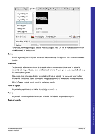  




         "Brocha" es un término general para cualquier material usado para pintar. Una lista de brochas está disponible con 
         una Vista previa de la seleccionada 

Gamma

         Cambia el gamma (luminosidad) de la brocha seleccionada. La corrección del gamma aclara o oscurece los tonos 
         medios. 

Seleccionar

         Tambien puede seleccionar una brocha personalizada seleccionando su imagen (botón flecha en la linea de 
         selección). Esta imagen debe estar en su pantalla antes de lanzar el filtro para que se tenga en cuenta. Desde luego 
         no utilice imágenes grandes. 

         Si su imagen tiene varias capas, tambien se mostrarán en la lista de selección y se podrán usar como brochas. 
         Cuando está seleccionada, la capa aparece en la vista previa de brocha y la brocha normal no está seleccionada. 

         El botón Guardar como le permite guardar la brocha seleccionada. 

Razón de aspecto

         Especifica las proporciones de la brocha, altura (0 ­1) y anchura (0 +1). 

Relieve

         Especifica la cantidad de pintura usada en cada pincelada. Puede evocar una pintura con espátula. 

Solapa orientación
                                                                                                                                      
                                                                                                                                     G e n e r a t e d   b y   d o c b o o k 2 o d f




 




GNU Image Manipulation Program                                                                                    Page 589 of 688 
Generated by docbook2odf
 