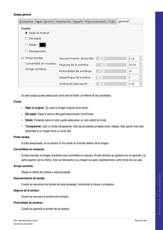  
Solapa general




 

         En esta solapa puede seleccionar como será el fondo y el relieve de las pinceladas. 

Fondo

         • Dejar el original: Se usará la imagen original como fondo. 

         • Del papel: Copia la textura del papel seleccionado como fondo. 

         • Sólido: Pulsando sobre el color puede seleccionar un color sólido de fondo 

         • Transparente: Usar un fondo transparente. Solo las pinceladas pintadas serán visibles. Esta opción solo está 
              disponible si su imagen tiene un canal alfa. 

Pintar bordes

         Si está desactivada, no se pintará un fino borde en el borde exterior de la imagen. 

Convertibles en mosaicos

         Si está marcada, la imagen resultante será convertible en mosaico. El lado derecho se ajustará con el izquierdo y la 
         parte superior con la inferior. Esto es interesante si su imagen se usará, repetidamente, como fondo de una web. 

Arrojar sombras

         Añade un efecto de sombra a cada pincelada. 
                                                                                                                                       
                                                                                                                                      G e n e r a t e d   b y   d o c b o o k 2 o d f




Oscurecimiento de bordes

         Cuanto se oscurecen los bordes de cada pincelada. Incrementa el relieve o el espesor. 

Negrura de la sombra

         Cuanto se oscurece la sombra de la brocha.

Profundidad de sombras

         Cuanto se apartará la sombra de los objetos. 


GNU Image Manipulation Program                                                                                     Page 593 of 688 
Generated by docbook2odf
 