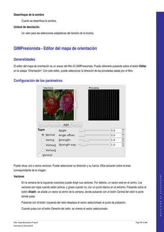  
Desenfoque de la sombra

         Cuanto se desenfoca la sombra.

Umbral de desviación

         Un valor para las selecciones adaptativas del tamaño de la brocha. 




GIMPresionista ­ Editor del mapa de orientación 

Generalidades 
El editor del mapa de orientación es un anexo del filtro El GIMPresionista. Puede obtenerlo pulsando sobre el botón Editar 
en la solapa "Orientación". Con este editor, puede seleccionar la dirección de las pinceladas dadas por el filtro. 


Configuración de los parámetros 




 

Puede situar uno o varios vectores. Puede seleccionar su dirección y su fuerza. Ellos actuarán sobre el área 
correspondiente de la imagen. 
                                                                                                                                          




Vectores
                                                                                                                                         G e n e r a t e d   b y   d o c b o o k 2 o d f




         En la ventana de la izquierda (vectores) puede dirigir sus vectores. Por defecto, un vector está en el centro. Los 
         vectores son rojos cuando están activos, y grises cuando no, con un punto blanco en el extremo. Pulsando sobre el 
         botón Añadir, se añade un vector al centro de la ventana, donde pulsando con el botón Central del ratón lo pone 
         donde pulsa. 

         Pulsando con el botón Izquierdo del ratón desplaza el vector seleccionado al punto de pulsación. 

         Cuando pulsa con el botón Derecho del ratón, se orienta el vector seleccionado. 



GNU Image Manipulation Program                                                                                        Page 594 of 688 
Generated by docbook2odf
 