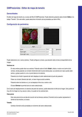  

GIMPresionista ­ Editor de mapa de tamaño 

Generalidades 
El editor de mapa de tamaño es un anexo del filtro El GIMPresionista. Puede obtenerlo pulsando sobre el botón Editar en la 
solapa "Tamaño". Con este editor, puede seleccionar el tamaño de las pinceladas que dará el filtro. 


Configuración de parámetros 




 

Puede seleccionar uno o varios vectores,. Puede configurar su fuerza, que actuarán sobre el área correspondiente de la 
imagen. 

Vectores sm

         En esta ventana puede situar sus vectores. Pulsando sobre el botón Añadir, añade un vector en el centro de la 
         ventana, donde pulsando con el botón Central del ratón lo pone donde pulsa. Los vectores son rojos cuando están 
         activos, y grises cuando no, con un punto blanco en el extremo. 

         Pulsando con el botón Izquierdo del ratón desplaza el vector seleccionado al punto de pulsación. 

         Pulsar con el botón Derecho del ratón, no tiene ninguna acción evidente. 

         Pulsando sobre los botones << y >> se desplaza el foco de un vector a otro. 

         El botón Eliminar le permite borrar el vector seleccionado. 
                                                                                                                                       




Con la barra de desplazamiento a la derecha del panel de vectores, puede seleccionar el brillo de la imagen. Esto puede ser 
                                                                                                                                      G e n e r a t e d   b y   d o c b o o k 2 o d f




muy útil si la imagen es muy oscura o clara y no puede ver los vectores bien. 

Vista previa

         Esta vista previa le da una idea de la acción de los diversos vectores. El tamaño de los cuadros representan el 
         tamaño de las brochas y su fuerza. 

Tamaño

         Cambiar el tamaño de las pinceladas en el dominio del vector seleccionado. 



GNU Image Manipulation Program                                                                                     Page 596 of 688 
Generated by docbook2odf
 