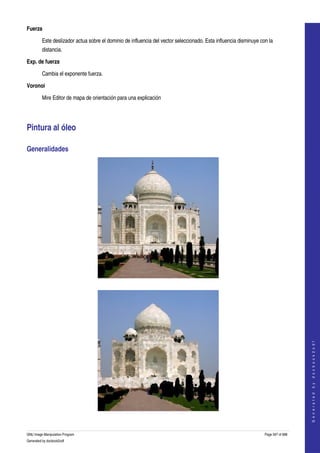  
Fuerza

         Este deslizador actua sobre el dominio de influencia del vector seleccionado. Esta influencia disminuye con la 
         distancia. 

Exp. de fuerza

         Cambia el exponente fuerza.

Voronoi

         Mire Editor de mapa de orientación para una explicación 




Pintura al óleo 

Generalidades 




  




                                                                                                                                       
                                                                                                                                      G e n e r a t e d   b y   d o c b o o k 2 o d f




  


GNU Image Manipulation Program                                                                                     Page 597 of 688 
Generated by docbook2odf
 