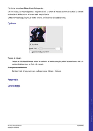  
Este filtro se encuentra en Filtros Artístico Pintura al óleo... 

Este filtro hace que la imagen se parezca a una pintura al óleo. El Tamaño de máscara determina el resultado: un valor alto 
produce menos detalle, como si se hubiera usado una gran brocha. 

El filtro GIMPresionista puede producir efectos similares, pero tiene más variedad de opciones. 


Opciones 




 

Tamaño de máscara

         Tamaño de máscara selecciona el tamaño de la máscara de brocha usada para pintar la representación al óleo. Los 
         valores más altos produce un efecto más marcado. 

Usar algoritmo de intensidad

         Cambia el modo de la operación para ayudar a preservar el detalle y el colorido. 




Fotocopia 

Generalidades 
  
                                                                                                                                    
                                                                                                                                   G e n e r a t e d   b y   d o c b o o k 2 o d f




GNU Image Manipulation Program                                                                                  Page 598 of 688 
Generated by docbook2odf
 