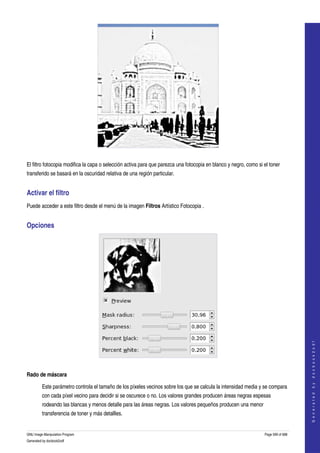  




  

El filtro fotocopia modifica la capa o selección activa para que parezca una fotocopia en blanco y negro, como si el toner 
transferido se basará en la oscuridad relativa de una región particular. 


Activar el filtro 
Puede acceder a este filtro desde el menú de la imagen Filtros Artístico Fotocopia . 


Opciones 




                                                                                                                                      
                                                                                                                                     G e n e r a t e d   b y   d o c b o o k 2 o d f




 

Rado de máscara

         Este parámetro controla el tamaño de los píxeles vecinos sobre los que se calcula la intensidad media y se compara 
         con cada píxel vecino para decidir si se oscurece o no. Los valores grandes producen áreas negras espesas 
         rodeando las blancas y menos detalle para las áreas negras. Los valores pequeños producen una menor 
         transferencia de toner y más detallles. 


GNU Image Manipulation Program                                                                                    Page 599 of 688 
Generated by docbook2odf
 