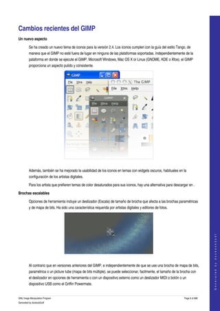  


Cambios recientes del GIMP 
Un nuevo aspecto

         Se ha creado un nuevo tema de iconos para la versión 2.4. Los iconos cumplen con la guía del estilo Tango, de 
         manera que el GIMP no esté fuera de lugar en ninguna de las plataformas soportadas. Independientemente de la 
         pataforma en donde se ejecute el GIMP, Microsoft Windows, Mac OS X or Linux (GNOME, KDE o Xfce), el GIMP 
         proporciona un aspecto pulido y consistente. 




 

         Además, también se ha mejorado la usabilidad de los iconos en temas con widgets oscuros, habituales en la 
         configuración de los artistas digitales. 

         Para los artista que prefieren temas de color desaturados para sus iconos, hay una alternativa para descargar en . 

Brochas escalables

         Opciones de herramienta incluye un deslizador (Escala) de tamaño de brocha que afecta a las brochas paramétricas 
         y de mapa de bits. Ha sido una característica requerida por artistas digitales y editores de fotos. 
                                                                                                                                      
                                                                                                                                     G e n e r a t e d   b y   d o c b o o k 2 o d f




 

         Al contrario que en versiones anteriores del GIMP, e independientemente de que se use una brocha de mapa de bits, 
         paramétrica o un picture tube (mapa de bits múltiple), se puede seleccionar, facilmente, el tamaño de la brocha con 
         el deslizador en opciones de herramienta o con un dispositivo externo como un deslizador MIDI o botón o un 
         dispositivo USB como el Griffin Powermate. 


GNU Image Manipulation Program                                                                                      Page 6 of 688 
Generated by docbook2odf
 