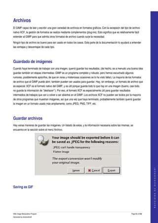  


Archivos 
El GIMP capaz de leer y escribir una gran variedad de archivos en formatos gráficos. Con la excepsión del tipo de archivo 
nativo XCF, la gestión de formatos se realiza mediante complementos (plug­ins). Esto significa que es relativamente fácil 
extender al GIMP para que admita otros formatos de archivo cuando surje la necesidad. 

Ningún tipo de archivo es bueno para ser usado en todos los casos. Esta parte de la documentación lo ayudará a entender 
las ventajas y desventajas de cada tipo. 




Guardado de imágenes 
Cuando haya terminado de trabajar con una imagen, querrá guardar los resultados. (de hecho, es a menudo una buena idea 
guardar también en etapas intermedias: GIMP es un programa completo y robusto, pero hemos escuchado algunos 
rumores, posiblemente apócrifos, de que en raras y misteriosas ocasiones se lo ha visto fallar). La mayoría de los formatos 
de archivo que el GIMP puede abrir, también pueden ser usados para guardar. Hay, sin embargo, un formato de archivo que 
es especial: XCF es el formato nativo del GIMP, y es útil porque guarda todo lo que hay en una imagen (bueno, casi todo, 
no guarda la información de "deshacer" ). Por eso, el formato XCF es especialmente útil para guardar resultados 
intermedios de trabajos que van a volver a ser abiertos en el GIMP. Los archivos XCF no pueden ser leídos por la mayoría 
de otros programas que muestran imágenes, así que una vez que haya terminado, probablemente también querrá guardar 
la imagen en un formato usado más ampliamente, como JPEG, PNG, TIFF, etc. 




Guardar archivos 
Hay varias maneras de guardar las imágenes. Un listado de estas, y la información necesaria sobre las mismas, se 
encuentra en la sección sobre el menú Archivo. 




                                                                                                                                      
                                                                                                                                     G e n e r a t e d   b y   d o c b o o k 2 o d f




 


Saving as GIF 
 




GNU Image Manipulation Program                                                                                     Page 60 of 688 
Generated by docbook2odf
 