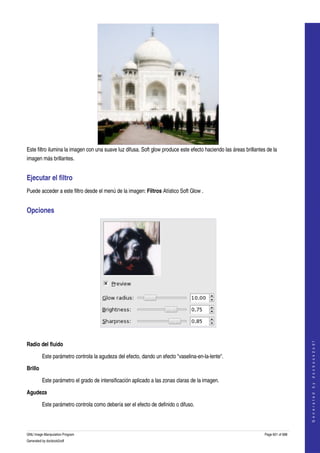  




Este filtro ilumina la imagen con una suave luz difusa. Soft glow produce este efecto haciendo las áreas brillantes de la 
imagen más brillantes. 


Ejecutar el filtro 
Puede acceder a este filtro desde el menú de la imagen: Filtros Atístico Soft Glow . 


Opciones 




 
                                                                                                                                       




Radio del fluido
                                                                                                                                      G e n e r a t e d   b y   d o c b o o k 2 o d f




         Este parámetro controla la agudeza del efecto, dando un efecto "vaselina­en­la­lente". 

Brillo

         Este parámetro el grado de intensificación aplicado a las zonas claras de la imagen. 

Agudeza

         Este parámetro controla como debería ser el efecto de definido o difuso. 



GNU Image Manipulation Program                                                                                     Page 601 of 688 
Generated by docbook2odf
 