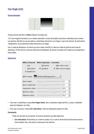  

Van Gogh (LIC) 

Generalidades 




  

Puede encontrar este filtro en Filtros Artisticos Van Gogh (LIC) . 

"LIC" (Line Integral Convolution), es un método matemático. El autor del añadido usa términos matemáticos para nombrar 
sus opciones. Este filtro se usa para aplicar un desenfoque direccional a una imagen, o para crear texturas. Se podría llamar 
"Astigmatismo" ya que desenfoca ciertas direcciones en la imagen. 

Usa un mapa de desenfoque. Al contrario que otros mapas, este filtro no utiliza los niveles de grises de este mapa de 
desenfoque. El filtro tiene en cuenta las direcciones del degradado. Se ignoran los píxeles de la imagen que correspondan a 
áreas sólidas. 


Opciones 




 
                                                                                                                                     
                                                                                                                                    G e n e r a t e d   b y   d o c b o o k 2 o d f




• Para crear un desenfoque, marque Con imagen fuente. Solo, el deslizador longitud del filtro y, quizás, el deslizador 
     pasos de integración, son útiles. 

• Para crear una textura, marque Con ruido blanco. Todos los deslizadores pueden ser útiles. 

Convolución 

         Puede usar dos tipos de convolución. Es el primer parámetro que debe seleccionar: 

         • Con ruido blanco: Ruido blanco es un término acústico. Es un ruido en donde todas las frecuencias tienen la 
              misma amplitud. Aquí, esta opción se utiliza para crear patrones. 


GNU Image Manipulation Program                                                                                   Page 602 of 688 
Generated by docbook2odf
 