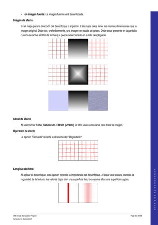  
         • on imagen fuente: La imagen fuente será desenfocada. 

Imagen de efecto 

         Es el mapa para la dirección del desenfoque o el patrón. Este mapa debe tener las mismas dimensionae que la 
         imagen original. Debe ser, preferiblemente, una imagen en escala de grises. Debe estar presente en la pantalla 
         cuando se activa el filtro de forma que pueda seleccionarlo en la lista desplegable. 




  




  




  

Canal de efecto 

         Al seleccionar Tono, Saturación o Brillo (=Valor), el filtro usará este canal para tratar la imagen. 

Operador de efecto 

         La opción "Derivada" revierte la dirección del "Degradado": 




  

Longitud del filtro 
                                                                                                                                             
                                                                                                                                            G e n e r a t e d   b y   d o c b o o k 2 o d f




         Al aplicar el desenfoque, esta opción controla la importancia del desenfoque. Al crear una textura, controla la 
         rugosidad de la textura: los valores bajos dan una superficie lisa; los valores altos una superficie rugosa. 




  


GNU Image Manipulation Program                                                                                           Page 603 of 688 
Generated by docbook2odf
 