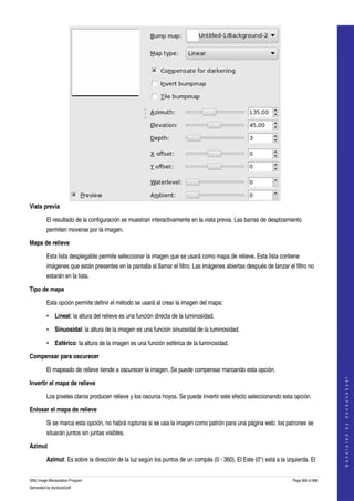  




Vista previa

         El resultado de la configuración se muestran interactivamente en la vista previa. Las barras de desplzamiento 
         permiten moverse por la imagen. 

Mapa de relieve 

         Esta lista desplegable permite seleccionar la imagen que se usará como mapa de relieve. Esta lista contiene 
         imágenes que están presentes en la pantalla al llamar el filtro. Las imágenes abiertas después de lanzar el filtro no 
         estarán en la lista. 

Tipo de mapa 

         Esta opción permite definir el método se usará al crear la imagen del mapa: 

         • Lineal: la altura del relieve es una función directa de la luminosidad. 

         • Sinuosidal: la altura de la imagen es una función sinuosidal de la luminosidad. 

         • Esférico: la altura de la imagen es una función esférica de la luminosidad. 

Compensar para oscurecer 

         El mapeado de relieve tiende a oscurecer la imagen. Se puede compensar marcando esta opción. 
                                                                                                                                         
                                                                                                                                        G e n e r a t e d   b y   d o c b o o k 2 o d f




Invertir el mapa de relieve 

         Los píxeles claros producen relieve y los oscuros hoyos. Se puede invertir este efecto seleccionando esta opción. 

Enlosar el mapa de relieve 

         Si se marca esta opción, no habrá rupturas si se usa la imagen como patrón para una página web: los patrones se 
         situarán juntos sin juntas visibles. 

Azimut 

         Azimut: Es sobre la dirección de la luz según los puntos de un compás (0 ­ 360). El Este (0°) está a la izquierda. El 


GNU Image Manipulation Program                                                                                       Page 606 of 688 
Generated by docbook2odf
 