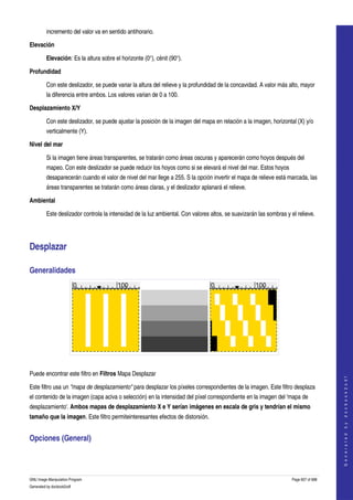  
         incremento del valor va en sentido antihorario. 

Elevación 

         Elevación: Es la altura sobre el horizonte (0°), cénit (90°). 

Profundidad 

         Con este deslizador, se puede variar la altura del relieve y la profundidad de la concavidad. A valor más alto, mayor 
         la diferencia entre ambos. Los valores varian de 0 a 100. 

Desplazamiento X/Y 

         Con este deslizador, se puede ajustar la posición de la imagen del mapa en relación a la imagen, horizontal (X) y/o 
         verticalmente (Y). 

Nivel del mar 

         Si la imagen tiene áreas transparentes, se tratarán como áreas oscuras y aparecerán como hoyos después del 
         mapeo. Con este deslizador se puede reducir los hoyos como si se elevará el nivel del mar. Estos hoyos 
         desaparecerán cuando el valor de nivel del mar llege a 255. S la opción invertir el mapa de relieve está marcada, las 
         áreas transparentes se tratarán como áreas claras, y el deslizador aplanará el relieve. 

Ambiental 

         Este deslizador controla la intensidad de la luz ambiental. Con valores altos, se suavizarán las sombras y el relieve. 




Desplazar 

Generalidades 




   

Puede encontrar este filtro en Filtros Mapa Desplazar 
                                                                                                                                         
                                                                                                                                        G e n e r a t e d   b y   d o c b o o k 2 o d f




Este filtro usa un "mapa de desplazamiento" para desplazar los píxeles correspondientes de la imagen. Este filtro desplaza 
el contenido de la imagen (capa aciva o selección) en la intensidad del píxel correspondiente en la imagen del 'mapa de 
desplazamiento'. Ambos mapas de desplazamiento X e Y serían imágenes en escala de gris y tendrían el mismo 
tamaño que la imagen. Este filtro permiteinteresantes efectos de distorsión. 


Opciones (General) 
 



GNU Image Manipulation Program                                                                                       Page 607 of 688 
Generated by docbook2odf
 