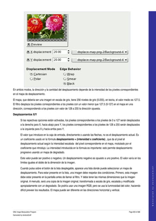  




En ambos modos, la dirección y la cantidad del desplazamiento depende de la intensidad de los píxeles correspondientes 
en el mapa de desplazamiento. 

El mapa, que deberia ser una imagen en escala de gris, tiene 256 niveles de gris (0­255), en teoria, el valor medio es 127.5. 
El filtro desplaza los píxeles correspondientes a los píxeles con un valor menor que 127.5 (0­127) en el mapa en una 
dirección, correspondiendo a los píxeles con valor de 128 a 255 la dirección opuesta. 

Desplazamientos X/Y

         Si las repectivas opciones están activadas, los píxeles correspondientes a los píxeles de 0 a 127 serán desplazados 
         a la derecha para X, hacia abajo para Y, los píxeles correspondientes a los píxeles de 128 a 255 serán desplazados 
         a la izquierda para X y hacia arriba para Y. 

         El valor que introduce en la caja de entrada, directamente o usando las flechas, no es el desplazamiento actual. Es 
         un coeficiente usado en la fórmula desplazamiento = (intensidad x coeficiente) , que da al píxel el 
         desplazamiento actual según la intensidad escalada  del píxel correspondiente en el mapa, modulado por el 
         coeficiente que introdujo. La intensidad introducida en la fórmula es importante: esto permite desplazamiento 
         progresivo usando un mapa de degradado. 

         Este valor puede ser positivo o negativo. Un desplazamiento negativo es opuesto a uno positivo. El valor varía en los 
         límites iguales el doble de la dimensión de la imagen. 
                                                                                                                                       




         Cuando pulsa sobre el botón de la lista desplegable, aparece una lista donde puede seleccionar un mapa de 
                                                                                                                                      G e n e r a t e d   b y   d o c b o o k 2 o d f




         desplazamiento. Para estar presente en la lista, una imagen debe respetar dos condiciones. Primero, esta imagen 
         debe estar presente en la pantalla antes de llamar al filtro. Y debe tener las mismas dimensiones que la imagen 
         original. A menudo, será una copia de la imagen original, transformada a escala de gris, escalada y modificada 
         apropiadamente con un degradado. Se podría usar una imagen RGB, pero se usa la luminosidad del color, haciendo 
         difícil preveer los resultados. El mapa puede ser diferente en las direcciones horizontal y vertical. 




GNU Image Manipulation Program                                                                                     Page 609 of 688 
Generated by docbook2odf
 