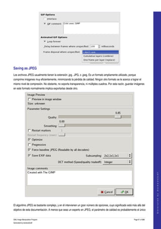  




Saving as JPEG 
Los archivos JPEG usualmente tienen la extensión .jpg, .JPG, o .jpeg. Es un formato ampliamente utilizado, porque 
comprime imágenes muy eficientemente, minimizando la pérdida de calidad. Ningún otro formato se le acerca a lograr el 
mismo nivel de compresión. No obstante, no soporta transparencia, ni múltiples cuadros. Por esta razón, guardar imágenes 
en este formato normalmente implica exportarlas desde otro. 




                                                                                                                                   
                                                                                                                                  G e n e r a t e d   b y   d o c b o o k 2 o d f




 

El algoritmo JPEG es bastante complejo, y en él intervienen un gran número de opciones, cuyo significado está más allá del 
objetivo de esta documentación. A menos que seas un experto en JPEG, el parámetro de calidad es probablemente el único 


GNU Image Manipulation Program                                                                                  Page 61 of 688 
Generated by docbook2odf
 