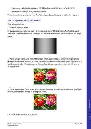  
         píxeles correspondientes a los píxeles entre 128 y 225 en el mapa serán desplazados en sentido horario. 

         Para los valores y el mapa de desplazamiento mire arriba. 

Para un mapa uniforme no neutral, si el modo "Polar" está seleccionado, este filtro trabaja como Remolino y Aspiración. 


Usar un degradado para curvar un texto 
Seguir los pasos siguientes:

1. Comenzar abriendo la imagen.

2. Duplicar esta imagen. Activar esta copia y convertirla a escala de gris (<IMAGEN>/Imagen/Modo/Escala de grises). 
Rellenar con el degradado que se quiera. Esta imagen será el Mapa de desplazamiento, con las dimensiones de la imagen 
original. 




 

3. Activar la imagen original. Crear una Capa de texto con un texto. Seleccione capa a tamaño de la imagen: pulsar el 
botón derecho en el diálogo de capas y en el menú, pulsar sobre "Capa a temaño de la imagen". Notese que las letras en la 
capa de texto están sobre un fondo transparente; ahora este filtro no desplaza los píxeles transparentes. Solo las letras 
serán desplazadas. 




 

4. Activar la capa de texto. Abrir la ventana del filtro desplazar. Seleccionar los parámetros, particularmente, el coeficiente 
de desplazamiento según el resultado de la vista previa. Aceptar. 
                                                                                                                                        
                                                                                                                                       G e n e r a t e d   b y   d o c b o o k 2 o d f




 

Este método también se aplica a capas estandar:




GNU Image Manipulation Program                                                                                      Page 611 of 688 
Generated by docbook2odf
 