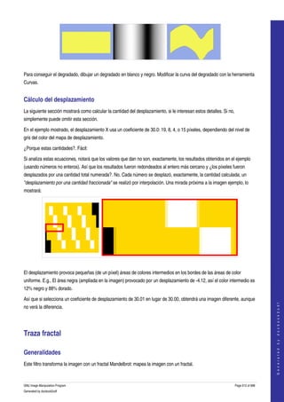  




 

Para conseguir el degradado, dibujar un degradado en blanco y negro. Modificar la curva del degradado con la herramienta 
Curvas. 


Cálculo del desplazamiento 
La siguiente sección mostrará como calcular la cantidad del desplazamiento, si le interesan estos detalles. Si no, 
simplemente puede omitir esta sección. 

En el ejemplo mostrado, el desplazamiento X usa un coeficiente de 30.0: 19, 8, 4, o 15 píxeles, dependiendo del nivel de 
gris del color del mapa de desplazamiento. 

¿Porque estas cantidades?. Fácil: 

Si analiza estas ecuaciones, notará que los valores que dan no son, exactamente, los resultados obtenidos en el ejemplo 
(usando números no enteros). Así que los resultados fueron redondeados al entero más cercano y ¿los píxeles fueron 
desplazados por una cantidad total numerada?. No. Cada número se desplazó, exactamente, la cantidad calculada; un 
"desplazamiento por una cantidad fraccionada" se realizó por interpolación. Una mirada próxima a la imagen ejemplo, lo 
mostrará: 




  

El desplazamiento provoca pequeñas (de un píxel) áreas de colores intermedios en los bordes de las áreas de color 
uniforme. E.g., El área negra (ampliada en la imagen) provocado por un desplazamiento de ­4.12, así el color intermedio es 
12% negro y 88% dorado. 

Así que si selecciona un coeficiente de desplazamiento de 30.01 en lugar de 30.00, obtendrá una imagen diferente, aunque 
                                                                                                                                      




no verá la diferencia. 
                                                                                                                                     G e n e r a t e d   b y   d o c b o o k 2 o d f




Traza fractal 

Generalidades 
Este filtro transforma la imagen con un fractal Mandelbrot: mapea la imagen con un fractal. 


GNU Image Manipulation Program                                                                                    Page 612 of 688 
Generated by docbook2odf
 