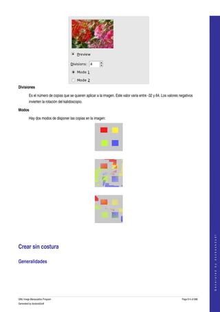  




Divisiones 

         Es el número de copias que se quieren aplicar a la imagen. Este valor varia entre ­32 y 64. Los valores negativos 
         invierten la rotación del kalidoscopio. 

Modos 

         Hay dos modos de disponer las copias en la imagen: 




 




 




 
                                                                                                                                      
                                                                                                                                     G e n e r a t e d   b y   d o c b o o k 2 o d f




Crear sin costura 

Generalidades 
  




GNU Image Manipulation Program                                                                                    Page 614 of 688 
Generated by docbook2odf
 